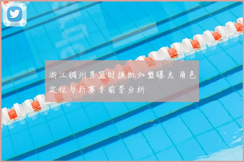 浙江稠州男篮时振凯加盟曝光 角色定位与新赛季前景分析