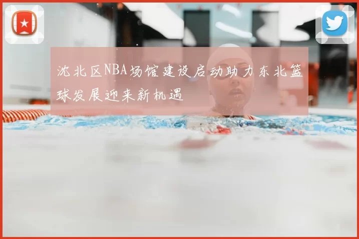 沈北区NBA场馆建设启动助力东北篮球发展迎来新机遇