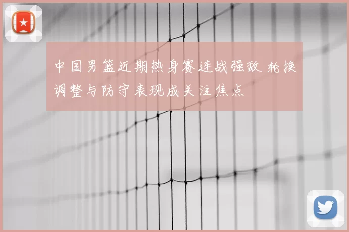 中国男篮近期热身赛连战强敌 轮换调整与防守表现成关注焦点