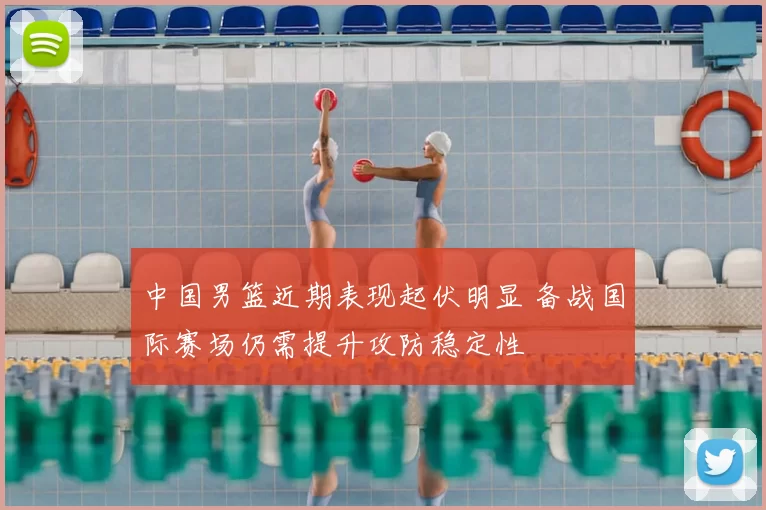 中国男篮近期表现起伏明显 备战国际赛场仍需提升攻防稳定性