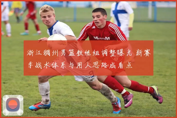 浙江稠州男篮教练组调整曝光 新赛季战术体系与用人思路成看点