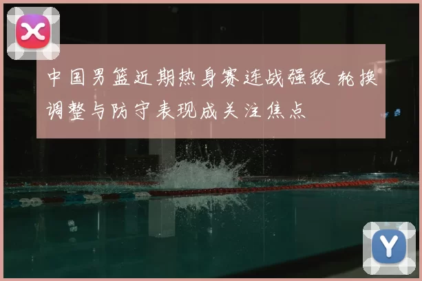 中国男篮近期热身赛连战强敌 轮换调整与防守表现成关注焦点