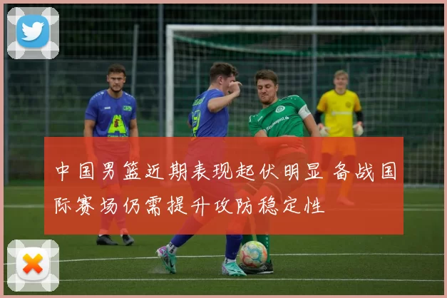 中国男篮近期表现起伏明显 备战国际赛场仍需提升攻防稳定性