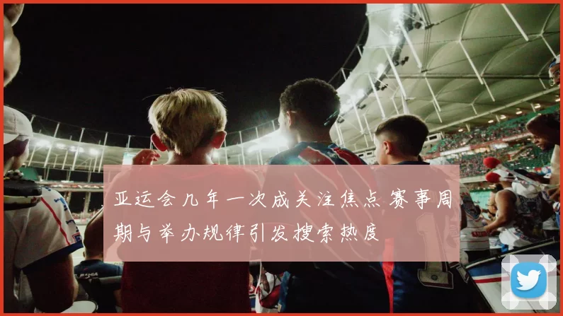 亚运会几年一次成关注焦点 赛事周期与举办规律引发搜索热度