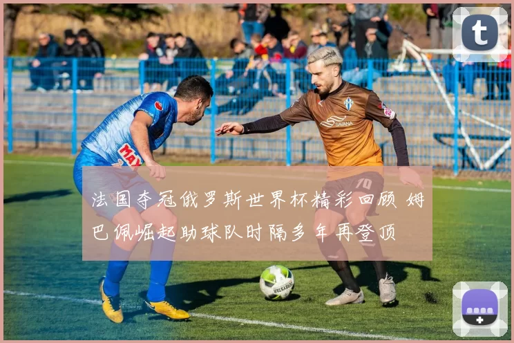 法国夺冠俄罗斯世界杯精彩回顾 姆巴佩崛起助球队时隔多年再登顶