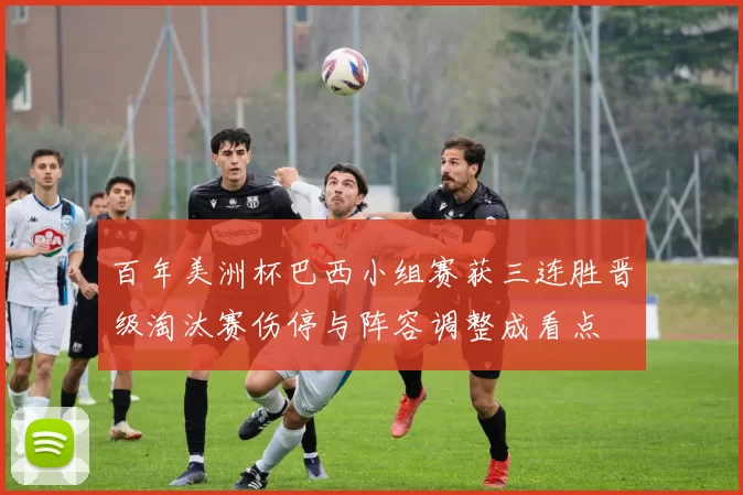 百年美洲杯巴西小组赛获三连胜晋级淘汰赛伤停与阵容调整成看点