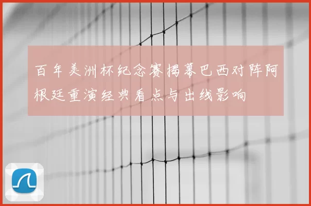 百年美洲杯纪念赛揭幕巴西对阵阿根廷重演经典看点与出线影响