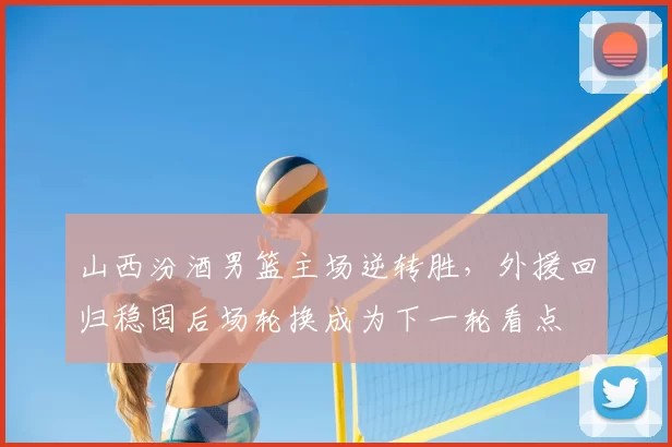 山西汾酒男篮主场逆转胜，外援回归稳固后场轮换成为下一轮看点