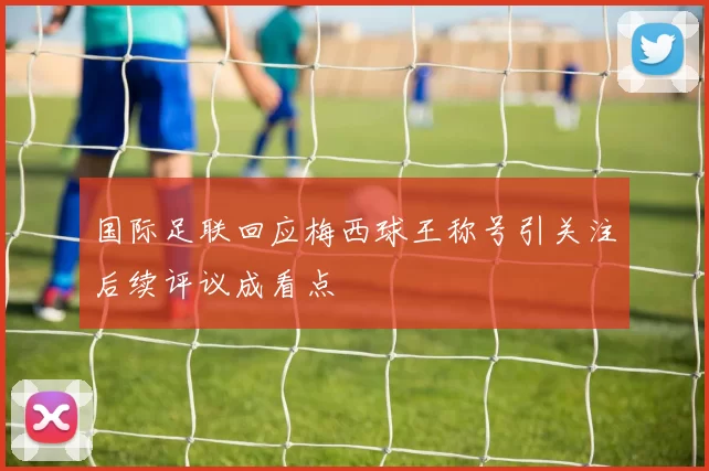 国际足联回应梅西球王称号引关注后续评议成看点