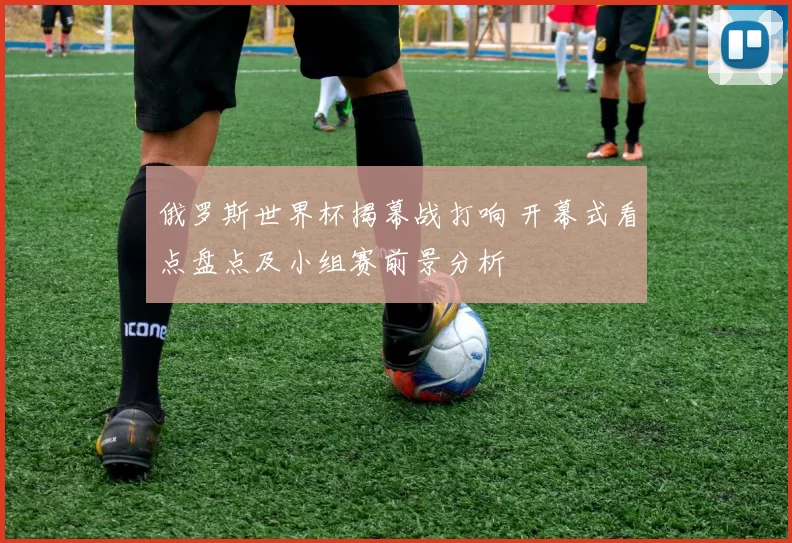 俄罗斯世界杯揭幕战打响 开幕式看点盘点及小组赛前景分析
