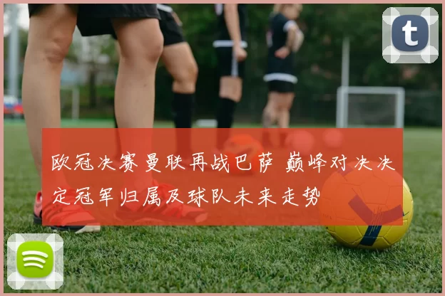 欧冠决赛曼联再战巴萨 巅峰对决决定冠军归属及球队未来走势