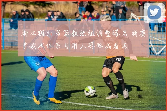 浙江稠州男篮教练组调整曝光 新赛季战术体系与用人思路成看点