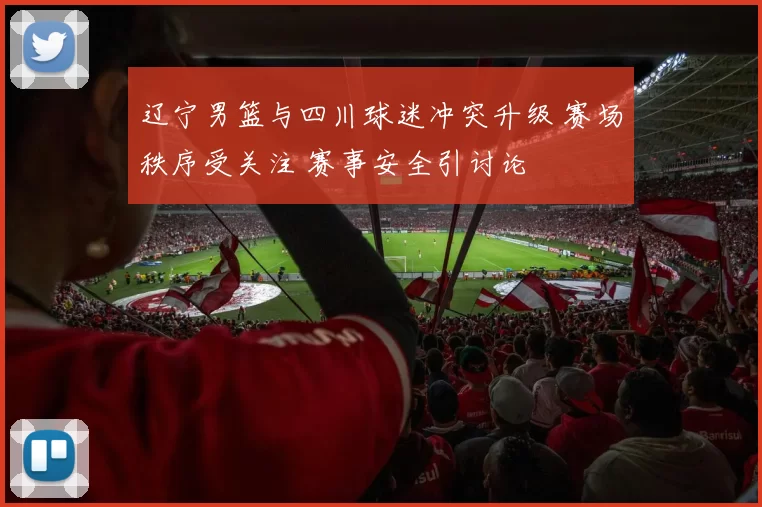 辽宁男篮与四川球迷冲突升级 赛场秩序受关注 赛事安全引讨论