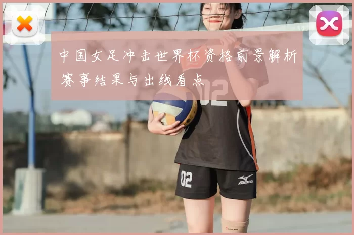 中国女足冲击世界杯资格前景解析 赛事结果与出线看点