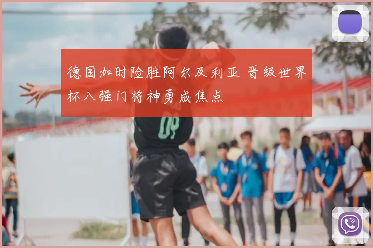 德国加时险胜阿尔及利亚 晋级世界杯八强门将神勇成焦点