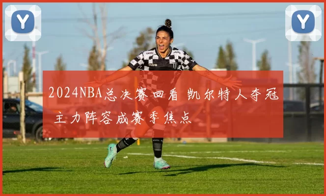 2024NBA总决赛回看 凯尔特人夺冠 主力阵容成赛季焦点