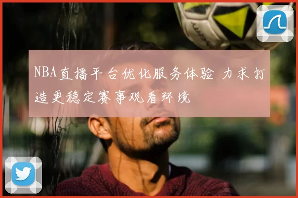 NBA直播平台优化服务体验 力求打造更稳定赛事观看环境