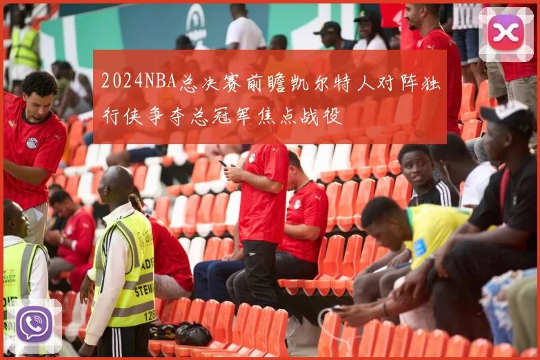 2024NBA总决赛前瞻凯尔特人对阵独行侠争夺总冠军焦点战役