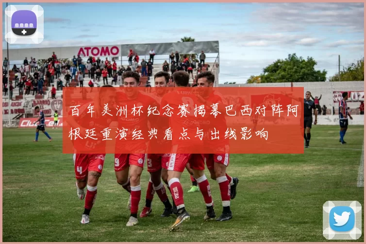 百年美洲杯纪念赛揭幕巴西对阵阿根廷重演经典看点与出线影响