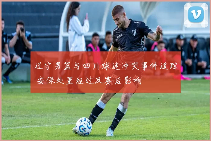 辽宁男篮与四川球迷冲突事件追踪 安保处置经过及赛后影响