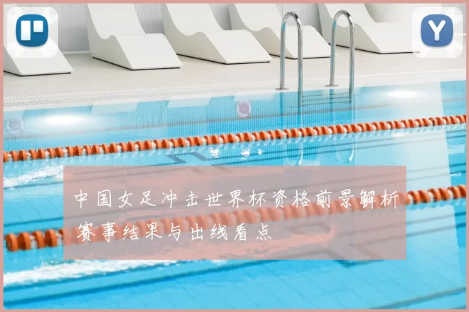 中国女足冲击世界杯资格前景解析 赛事结果与出线看点