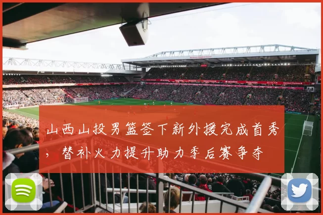 山西山投男篮签下新外援完成首秀，替补火力提升助力季后赛争夺