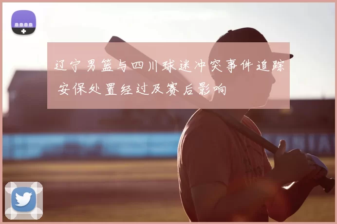 辽宁男篮与四川球迷冲突事件追踪 安保处置经过及赛后影响