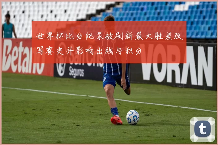 世界杯比分纪录被刷新最大胜差改写赛史并影响出线与积分