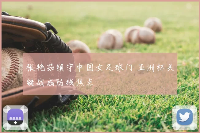 张艳茹镇守中国女足球门 亚洲杯关键战成防线焦点