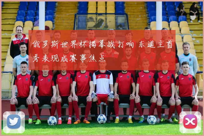 俄罗斯世界杯揭幕战打响 东道主首秀表现成赛事焦点