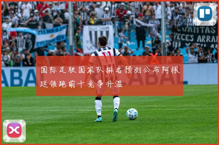 国际足联国家队排名预测公布阿根廷领跑前十竞争升温