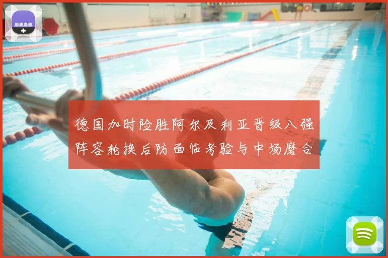 德国加时险胜阿尔及利亚晋级八强阵容轮换后防面临考验与中场磨合