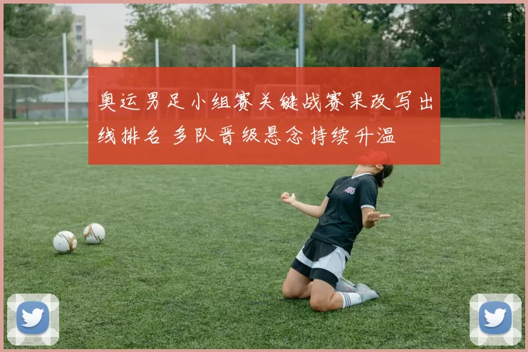 奥运男足小组赛关键战赛果改写出线排名 多队晋级悬念持续升温