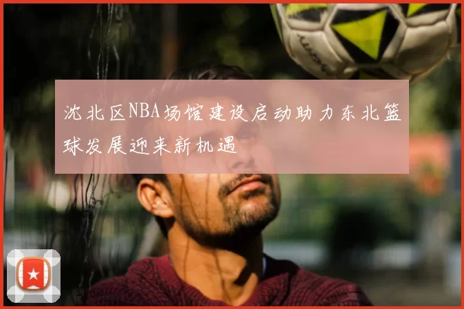 沈北区NBA场馆建设启动助力东北篮球发展迎来新机遇