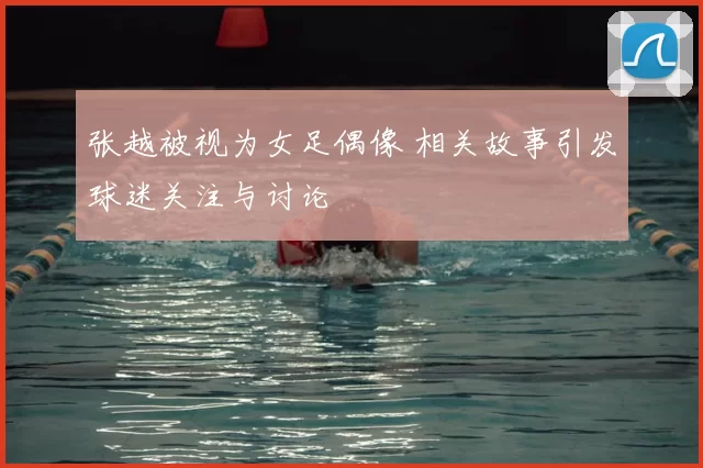 张越被视为女足偶像 相关故事引发球迷关注与讨论