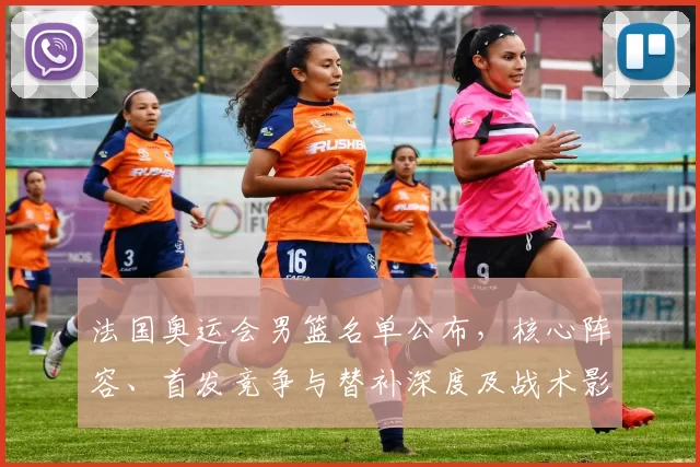 法国奥运会男篮名单公布，核心阵容、首发竞争与替补深度及战术影响