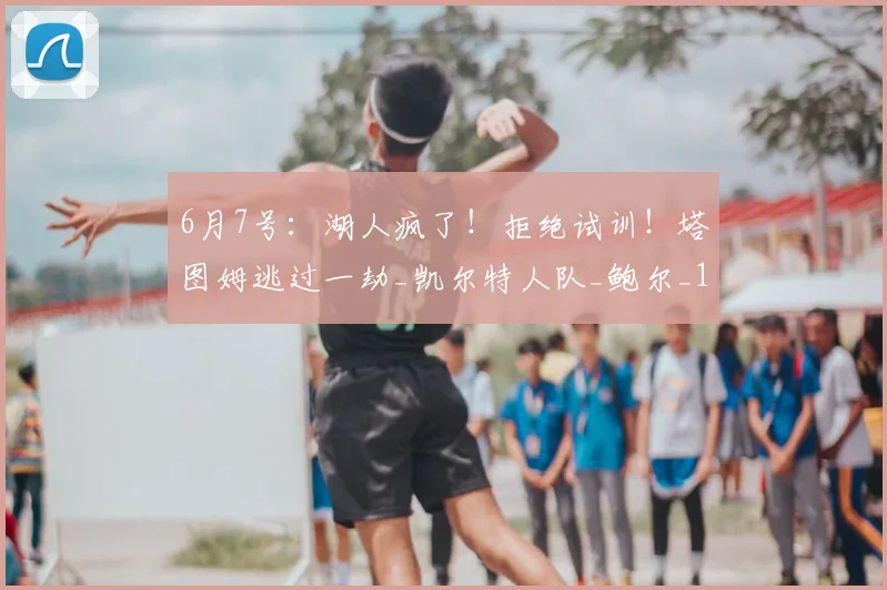 6月7号:湖人疯了!拒绝试训!塔图姆逃过一劫_凯尔特人队_鲍尔_1