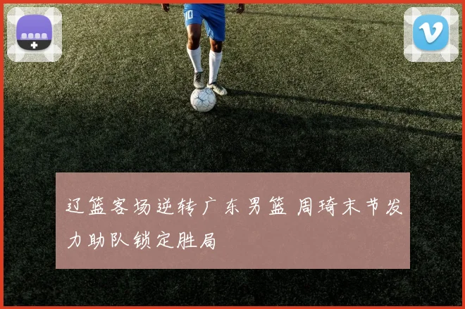 辽篮客场逆转广东男篮 周琦末节发力助队锁定胜局