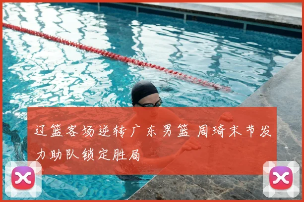 辽篮客场逆转广东男篮 周琦末节发力助队锁定胜局