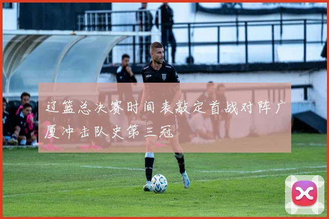 辽篮总决赛时间表敲定首战对阵广厦冲击队史第三冠