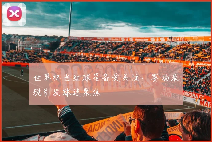 世界杯当红球星备受关注,赛场表现引发球迷聚焦