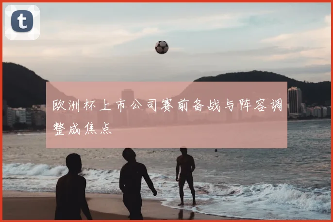 欧洲杯上市公司赛前备战与阵容调整成焦点