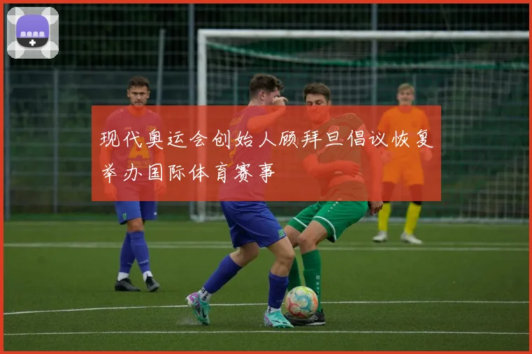 现代奥运会创始人顾拜旦倡议恢复举办国际体育赛事